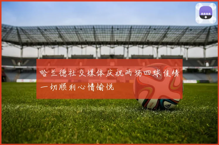 哈兰德社交媒体庆祝两场四球佳绩一切顺利心情愉悦
