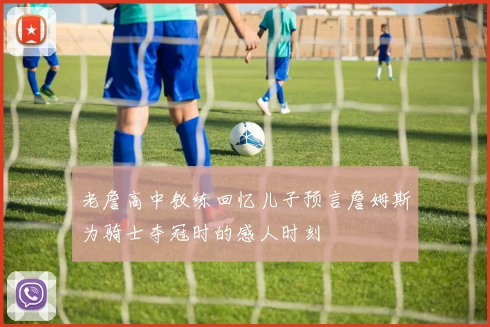 老詹高中教练回忆儿子预言詹姆斯为骑士夺冠时的感人时刻