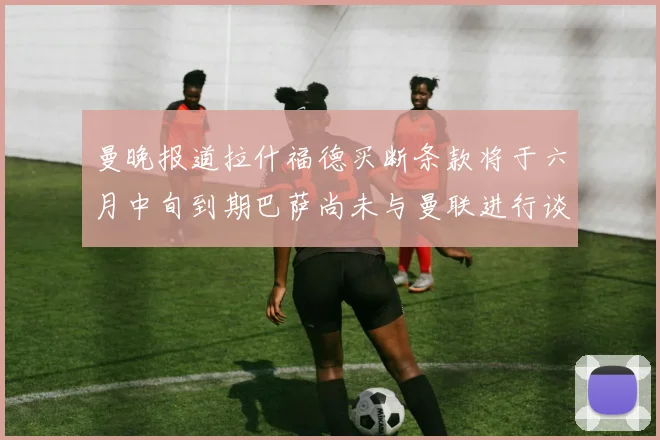 曼晚报道拉什福德买断条款将于六月中旬到期巴萨尚未与曼联进行谈判