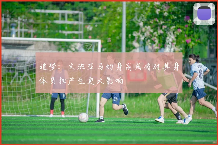 追梦：文班亚马的身高或将对其身体负担产生更大影响