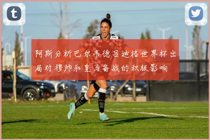 阿斯分析巴尔韦德吕迪格世界杯出局对穆帅和皇马备战的积极影响