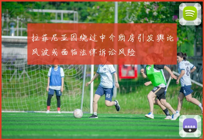 拉菲尼亚因绕过中介购房引发舆论风波或面临法律诉讼风险