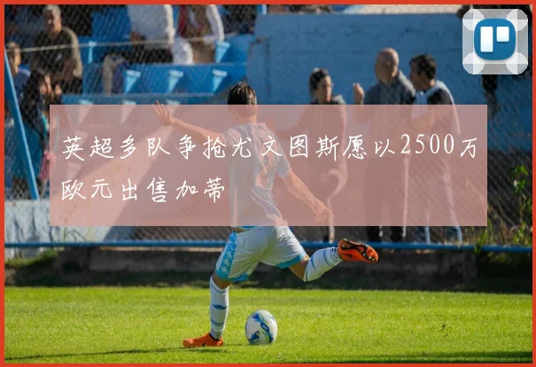英超多队争抢尤文图斯愿以2500万欧元出售加蒂