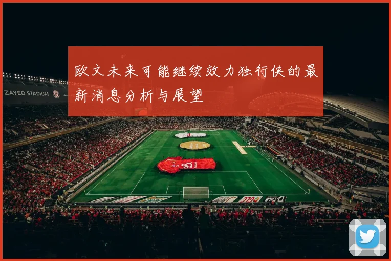 欧文未来可能继续效力独行侠的最新消息分析与展望