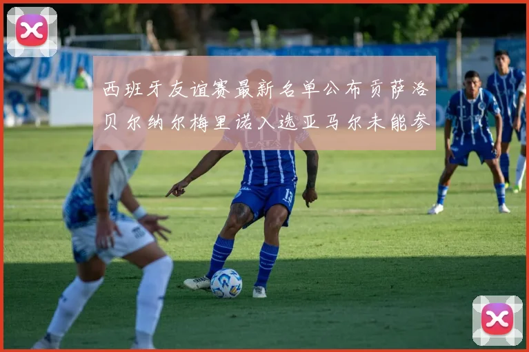 西班牙友谊赛最新名单公布贡萨洛贝尔纳尔梅里诺入选亚马尔未能参赛