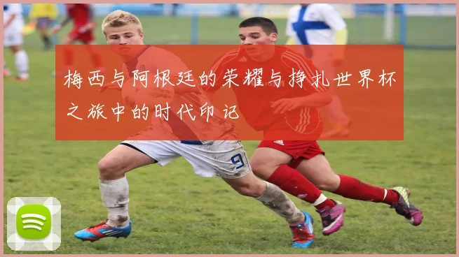 梅西与阿根廷的荣耀与挣扎世界杯之旅中的时代印记