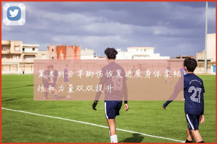 莱夫利分享脚伤恢复进展身体柔韧性和力量双双提升